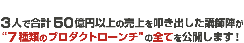 3人で合計50億円以上の売上を叩き出した講師陣が”7種類のプロダクトローンチ”の全てを公開します！