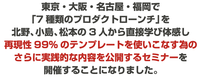 東京・大阪・名古屋・福岡で「7種類のプロダクトローンチ」を北野、小島、松本の3人から直接学び体感し再現性99％のテンプレートを使いこなす為のさらに実践的な内容を公開するセミナーを開催することになりました。