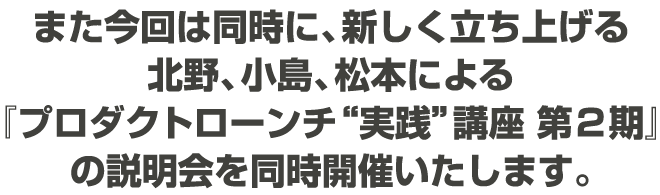 また今回は同時に、新しく立ち上げる北野、小島、松本による『プロダクトローンチ“実践”講座』の説明会を同時開催いたします。